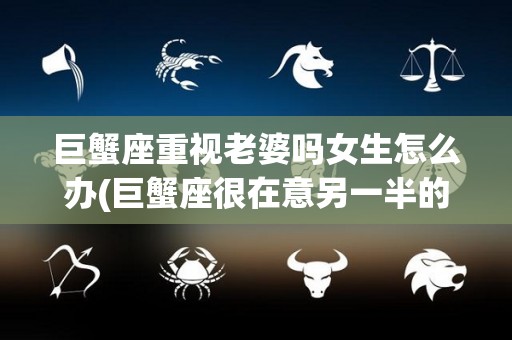 巨蟹座重视老婆吗女生怎么办(巨蟹座很在意另一半的过去吗)