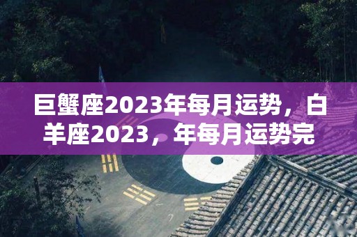 巨蟹座2023年每月运势，白羊座2023，年每月运势完整版