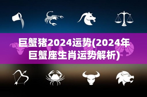 巨蟹猪2024运势(2024年巨蟹座生肖运势解析)