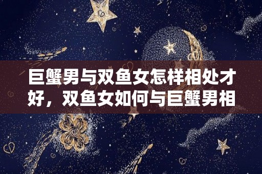 巨蟹男与双鱼女怎样相处才好，双鱼女如何与巨蟹男相处？（巨蟹男和双鱼女谁应该主动一些?）