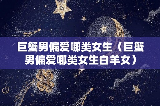 巨蟹男偏爱哪类女生（巨蟹男偏爱哪类女生白羊女）