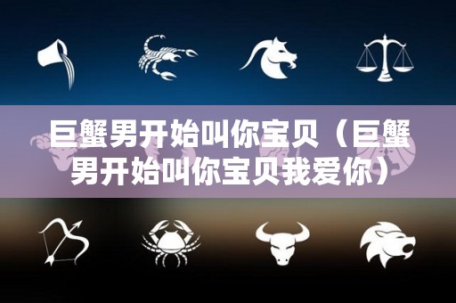 巨蟹男开始叫你宝贝（巨蟹男开始叫你宝贝我爱你）