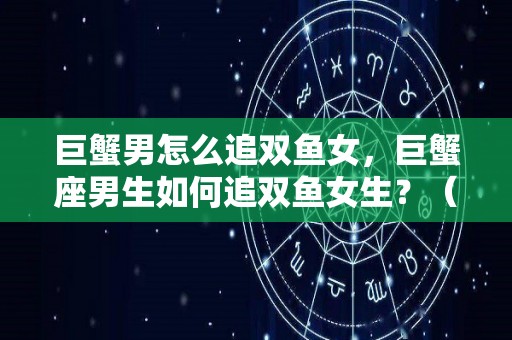 巨蟹男怎么追双鱼女，巨蟹座男生如何追双鱼女生？（巨蟹男遇到了双鱼女,爱情）