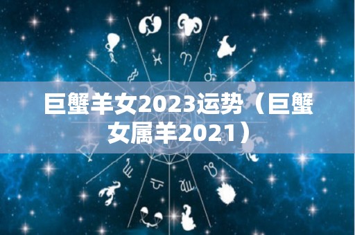 巨蟹羊女2023运势（巨蟹女属羊2021）