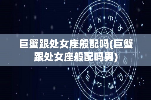 巨蟹跟处女座般配吗(巨蟹跟处女座般配吗男)