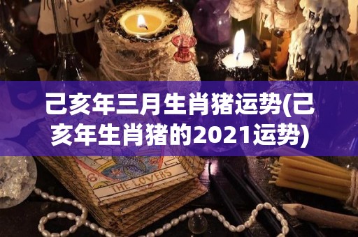 己亥年三月生肖猪运势(己亥年生肖猪的2021运势)