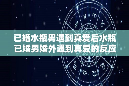 已婚水瓶男遇到真爱后水瓶已婚男婚外遇到真爱的反应（已婚水瓶男的外遇类型）