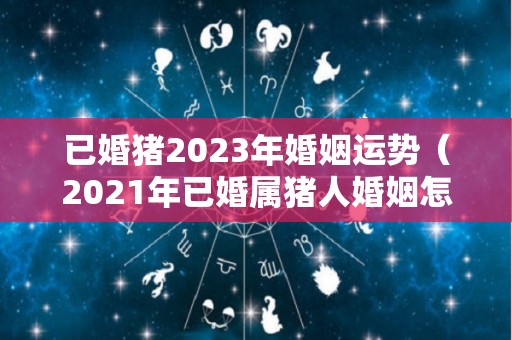 已婚猪2023年婚姻运势（2021年已婚属猪人婚姻怎样）