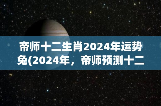 帝师十二生肖2024年运势兔(2024年，帝师预测十二生肖兔运势怎么样？)