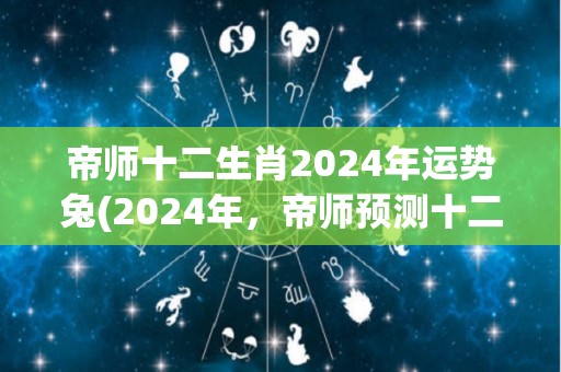 帝师十二生肖2024年运势兔(2024年，帝师预测十二生肖兔运势怎么样？)