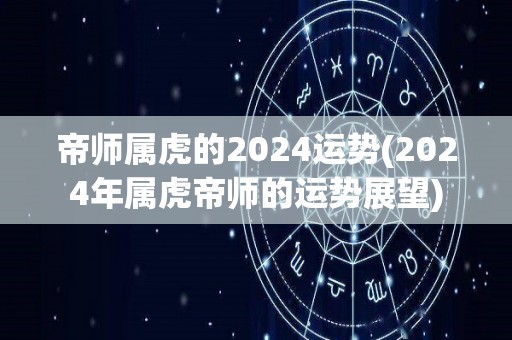 帝师属虎的2024运势(2024年属虎帝师的运势展望)