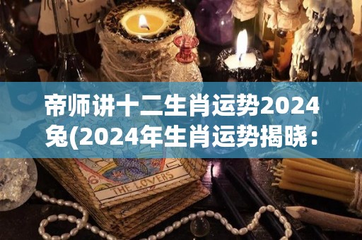 帝师讲十二生肖运势2024兔(2024年生肖运势揭晓：帝师讲解兔子运势大揭秘！)