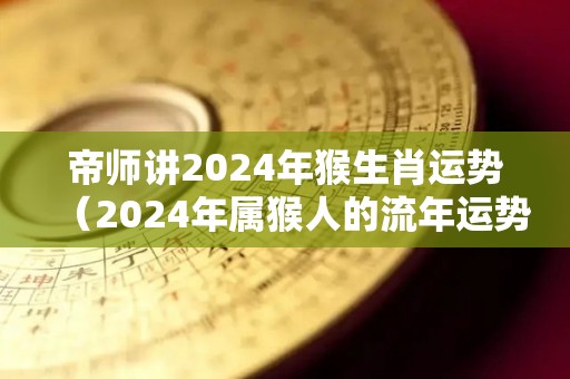 帝师讲2024年猴生肖运势（2024年属猴人的流年运势）