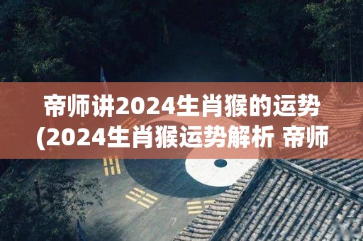 帝师讲2024生肖猴的运势(2024生肖猴运势解析 帝师讲解)