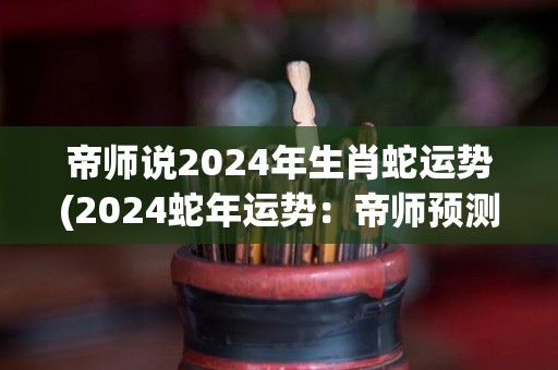 帝师说2024年生肖蛇运势(2024蛇年运势：帝师预测你的未来如何？)