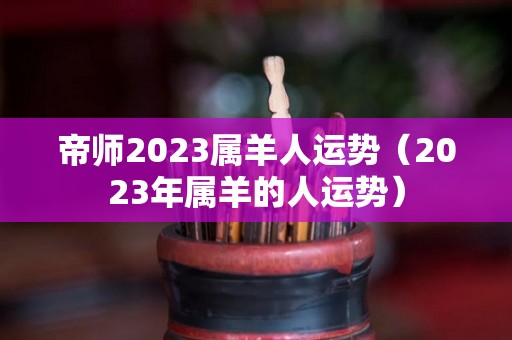 帝师2023属羊人运势（2023年属羊的人运势）