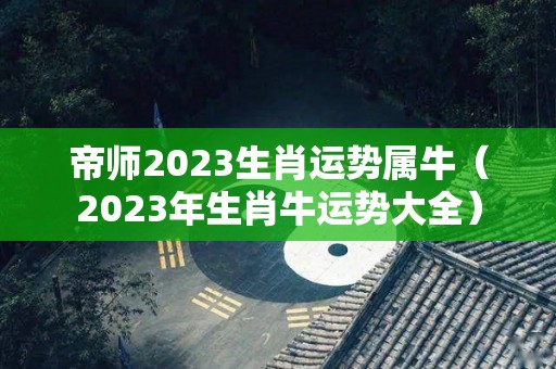 帝师2023生肖运势属牛（2023年生肖牛运势大全）