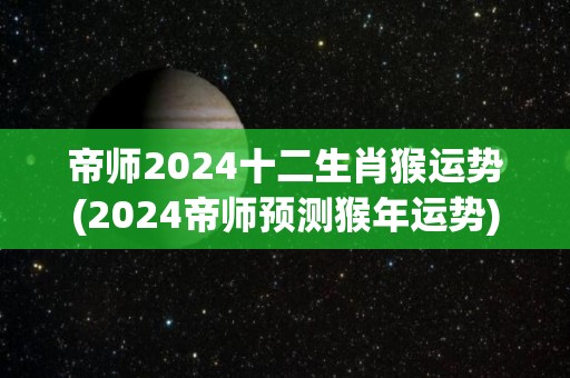 帝师2024十二生肖猴运势(2024帝师预测猴年运势)