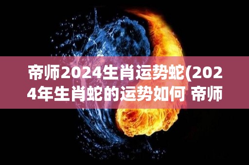 帝师2024生肖运势蛇(2024年生肖蛇的运势如何 帝师为你解读)