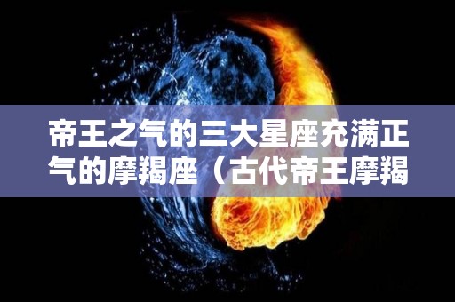 帝王之气的三大星座充满正气的摩羯座（古代帝王摩羯座）