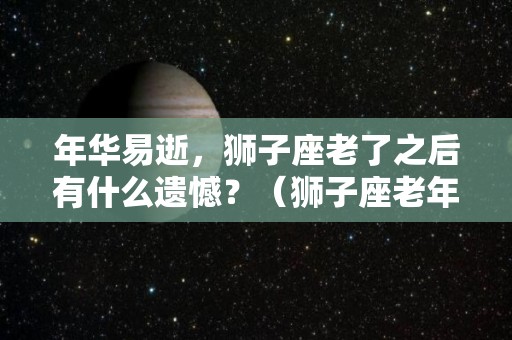 年华易逝，狮子座老了之后有什么遗憾？（狮子座老年生活）