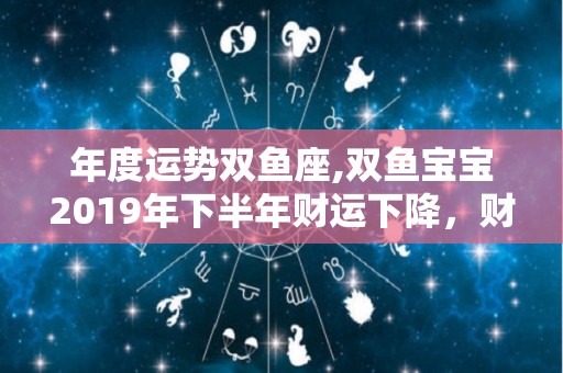 年度运势双鱼座,双鱼宝宝2019年下半年财运下降，财运下降的可能很大