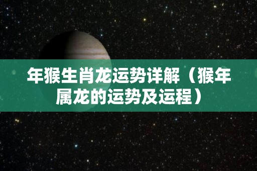 年猴生肖龙运势详解（猴年属龙的运势及运程）