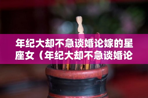 年纪大却不急谈婚论嫁的星座女（年纪大却不急谈婚论嫁的星座女生）