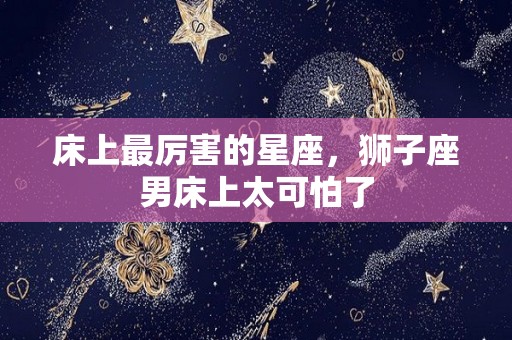 床上最厉害的星座，狮子座男床上太可怕了