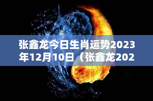 张鑫龙今日生肖运势2023年12月10日（张鑫龙2020年12月30日生肖运势）