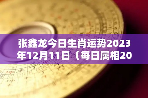 张鑫龙今日生肖运势2023年12月11日（每日属相2020年12月13日小运播报）