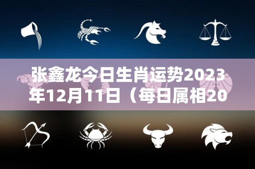 张鑫龙今日生肖运势2023年12月11日（每日属相2020年12月13日小运播报）