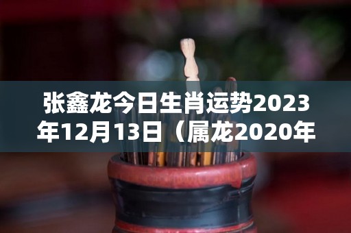 张鑫龙今日生肖运势2023年12月13日（属龙2020年12月23日运势）