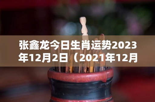 张鑫龙今日生肖运势2023年12月2日（2021年12月23日生肖运势）
