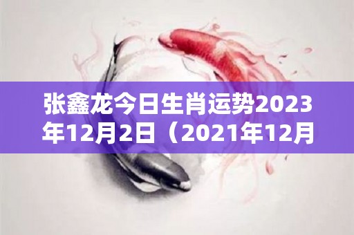 张鑫龙今日生肖运势2023年12月2日（2021年12月23日生肖运势）