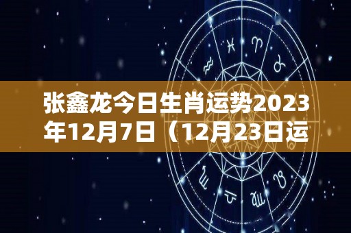 张鑫龙今日生肖运势2023年12月7日（12月23日运势怎么样）