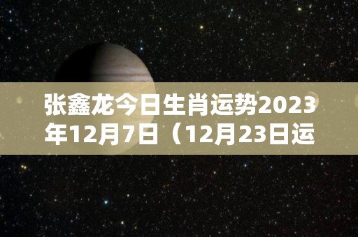 张鑫龙今日生肖运势2023年12月7日（12月23日运势怎么样）