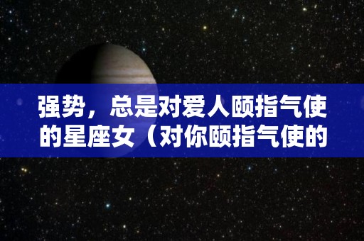 强势，总是对爱人颐指气使的星座女（对你颐指气使的人）