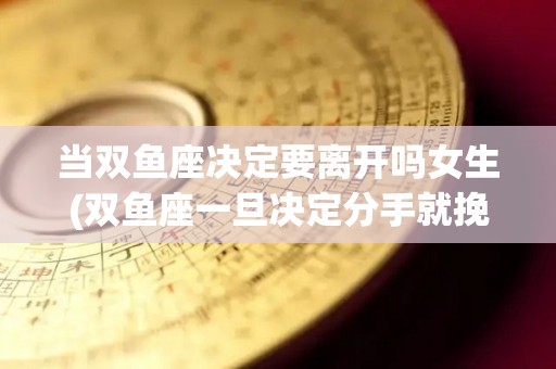 当双鱼座决定要离开吗女生(双鱼座一旦决定分手就挽回不了吗)