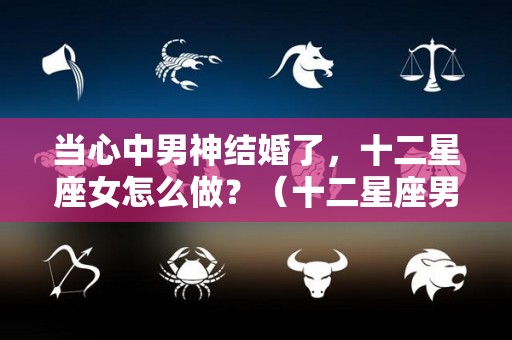 当心中男神结婚了，十二星座女怎么做？（十二星座男娶的星座女）