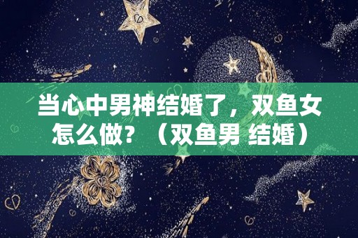 当心中男神结婚了，双鱼女怎么做？（双鱼男 结婚）