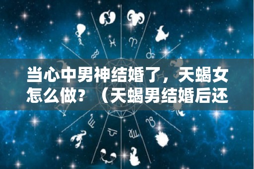 当心中男神结婚了，天蝎女怎么做？（天蝎男结婚后还花心吗）