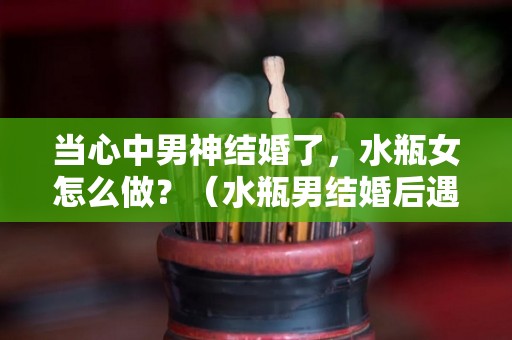 当心中男神结婚了，水瓶女怎么做？（水瓶男结婚后遇到更喜欢的怎么办）