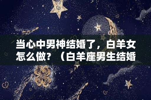 当心中男神结婚了，白羊女怎么做？（白羊座男生结婚后有什么变化）