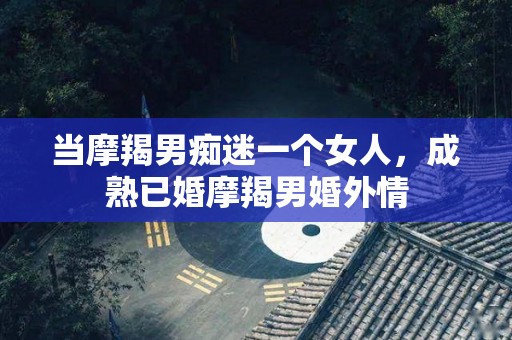 当摩羯男痴迷一个女人，成熟已婚摩羯男婚外情