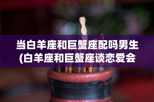 当白羊座和巨蟹座配吗男生(白羊座和巨蟹座谈恋爱会怎么样)
