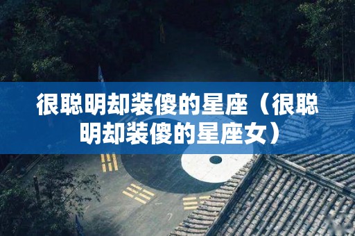 很聪明却装傻的星座（很聪明却装傻的星座女）