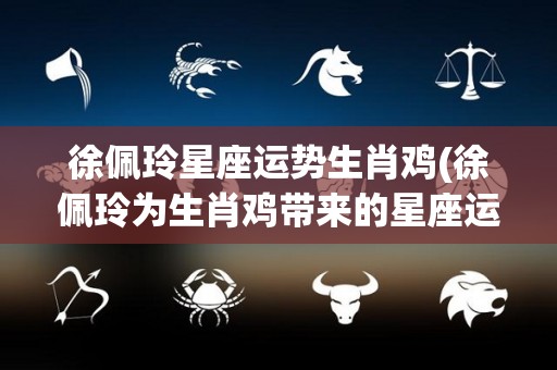 徐佩玲星座运势生肖鸡(徐佩玲为生肖鸡带来的星座运势预测)