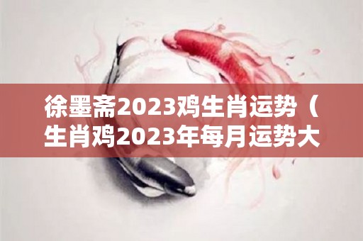 徐墨斋2023鸡生肖运势（生肖鸡2023年每月运势大全）