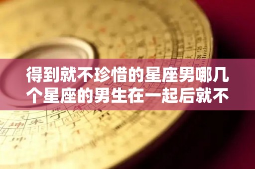 得到就不珍惜的星座男哪几个星座的男生在一起后就不在乎了（得不到就放弃的星座男）